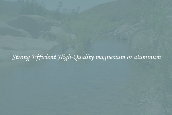 Strong Efficient High-Quality magnesium or aluminum